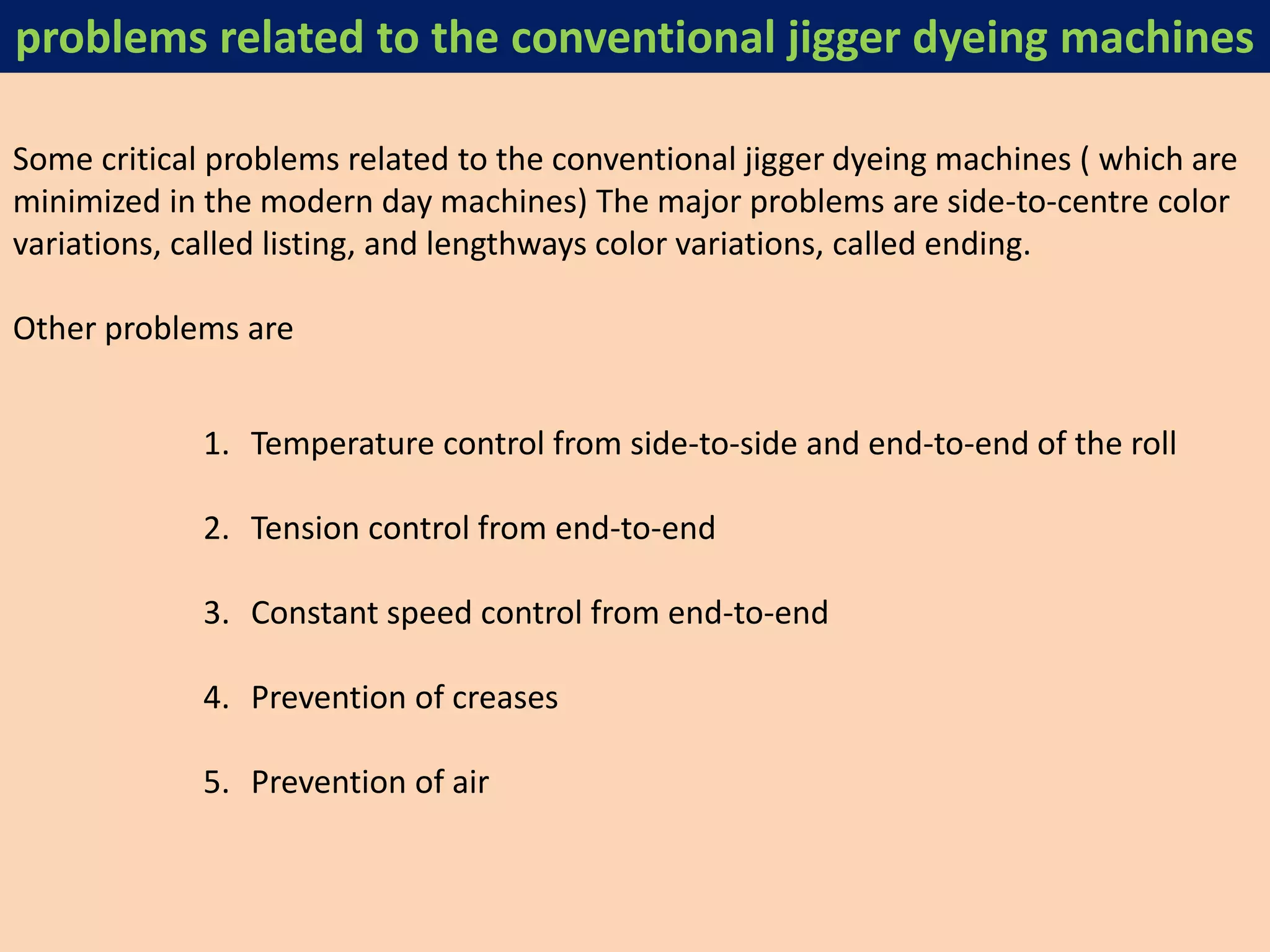 Some critical problems related to the conventional jigger dyeing machines ( which are
minimized in the modern day machines) The major problems are side-to-centre color
variations, called listing, and lengthways color variations, called ending.
Other problems are
1. Temperature control from side-to-side and end-to-end of the roll
2. Tension control from end-to-end
3. Constant speed control from end-to-end
4. Prevention of creases
5. Prevention of air
problems related to the conventional jigger dyeing machines
 