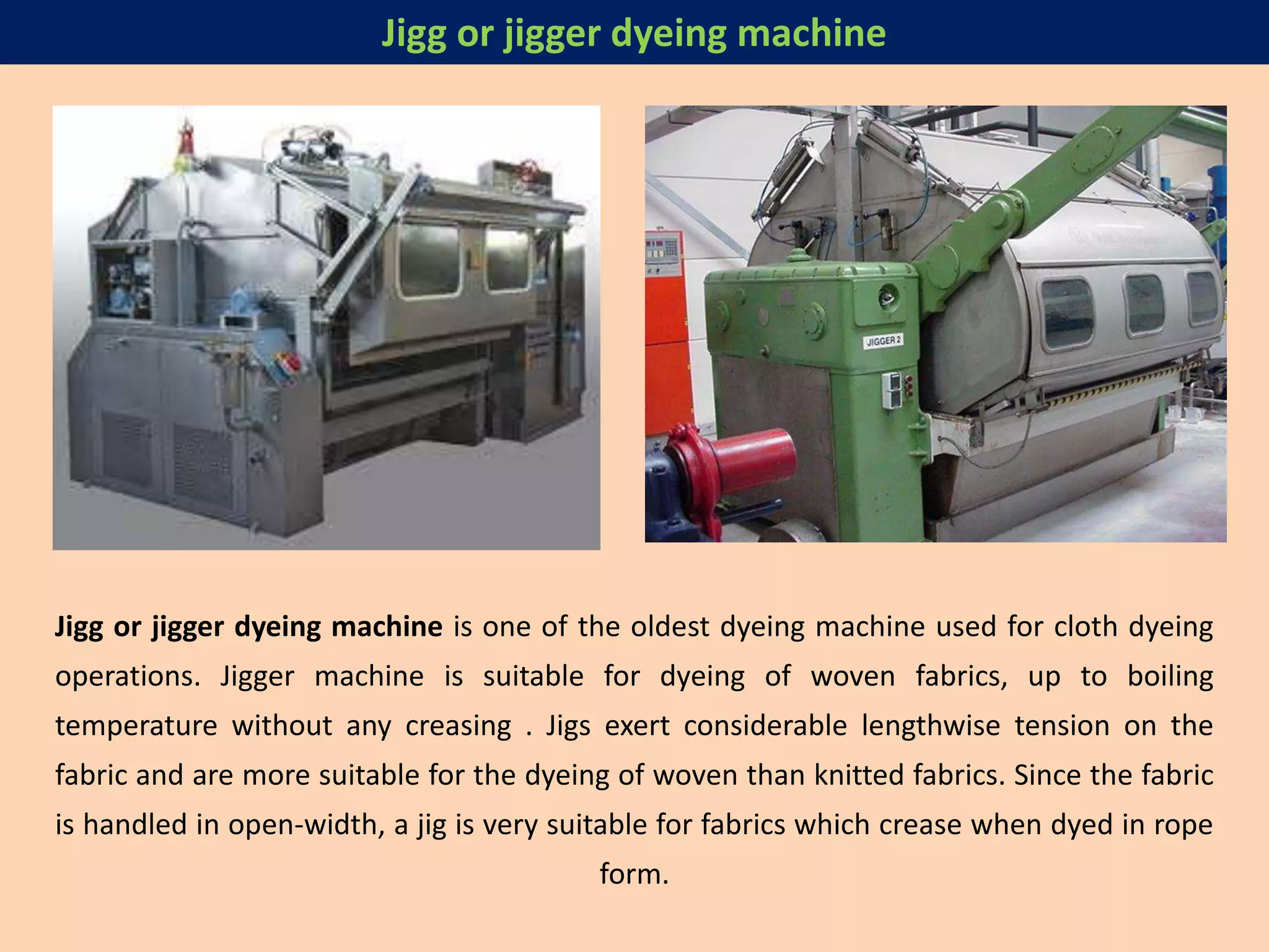 Jigg or jigger dyeing machine is one of the oldest dyeing machine used for cloth dyeing
operations. Jigger machine is suitable for dyeing of woven fabrics, up to boiling
temperature without any creasing . Jigs exert considerable lengthwise tension on the
fabric and are more suitable for the dyeing of woven than knitted fabrics. Since the fabric
is handled in open-width, a jig is very suitable for fabrics which crease when dyed in rope
form.
Jigg or jigger dyeing machine
 