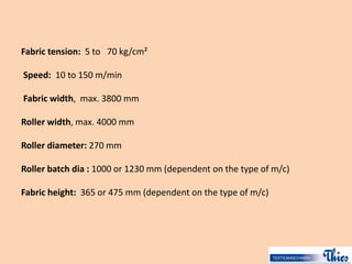 Fabric tension: 5 to 70 kg/cm²
Speed: 10 to 150 m/min
Fabric width, max. 3800 mm
Roller width, max. 4000 mm
Roller diameter: 270 mm
Roller batch dia : 1000 or 1230 mm (dependent on the type of m/c)
Fabric height: 365 or 475 mm (dependent on the type of m/c)
 