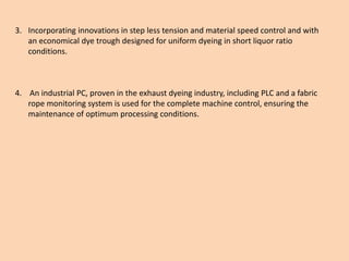 3. Incorporating innovations in step less tension and material speed control and with
an economical dye trough designed for uniform dyeing in short liquor ratio
conditions.
4. An industrial PC, proven in the exhaust dyeing industry, including PLC and a fabric
rope monitoring system is used for the complete machine control, ensuring the
maintenance of optimum processing conditions.
 