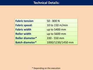 Technical Details:
Fabric tension 50 - 800 N
Fabric speed: 10 to 150 m/min
Fabric width up to 5400 mm
Roller width up to 5600 mm
Roller diameter* 330 - 550 mm
Batch diameter* 1000/1230/1450 mm
* Depending on the execution
 