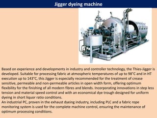 Jigger dyeing machine
Based on experience and developments in industry and controller technology, the Thies-Jigger is
developed. Suitable for processing fabric at atmospheric temperatures of up to 98°C and in HT
execution up to 143°C, this Jigger is especially recommended for the treatment of crease
sensitive, permeable and non-permeable articles in open width form, offering optimum
flexibility for the finishing of all modern fibres and blends. Incorporating innovations in step less
tension and material speed control and with an economical dye trough designed for uniform
dyeing in short liquor ratio conditions.
An industrial PC, proven in the exhaust dyeing industry, including PLC and a fabric rope
monitoring system is used for the complete machine control, ensuring the maintenance of
optimum processing conditions.
 