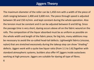 The maximum diameter of the roller can be 1,450 mm with a width of the piece of
cloth ranging between 1,400 and 3,600 mm. The piece through speed is adjusted
between 30 and 150 m/min. and kept constant during the whole operation. Also
the tension must be constant and it can be adjusted between 0 and 60 kg. Since
the passage time is very short, dyeing occurs above all on the fabric wound on the
rolls. The composition of the liquor absorbed must be as uniform as possible on
the whole width and length of the fabric piece; for big lots, many additions may
be necessary to avoid the so-called head-tail defects. Lightweight fabrics (viscose,
nylon) that are stretched excessively during the takeup step can show “shading”
defects. Jiggers work with a quite low liquor ratio (from 1:1 to 1:6).Together with
standard atmospheric systems, builders also offer HT jiggers inside autoclaves
working at high pressure. Jiggers are suitable for dyeing all type of fibres.
6
Jiggers Theory
 