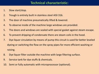 1. Slow start/stop.
2. Trough is entirely built in stainless steel AISI 316.
3. The door of machine pneumatically lifted & lowered.
4. To observe inside of the machine large windows are provided.
5. The doors and windows are sealed with special gasket against steam escape.
6. To prevent dripping of condensate there are steam coils in the hood.
7. Dye liquor circulation by means of pump this circuit is used for better leveled
dyeing or switching the flow on the spray pipes for more efficient washing or
raising.
8. Dye liquor filter outside the machine with large filtering surface.
9. Service tank for dye stuffs & chemicals.
10. Semi or fully automatic with microprocessor (optional).
Technical characteristic:
 