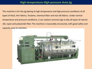 This machine is for the jig dyeing at high temperature and high pressure conditions of all
types of thick, thin fabrics, Terylene, chemical fiber and real silk fabrics. Under normal
temperature and pressure conditions, it can replace common jigs to dye all types of natural
silk, rayon and polyamide fiber. The machine is reasonably structured, with good safety and
capacity, easy to maintain.
High-temperature High-pressure Auto jig
 