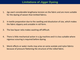 1. Jigs exert considerable lengthwise tension on the fabric and are more suitable
for the dyeing of woven than knitted fabrics.
2. In textile preparation due to the swelling and dissolution of size, which makes
the fabric slippery and unstable in roll form.
3. The low liquor ratio makes washing-off difficult.
4. There is little mechanical action in a jig machine and it is less suitable where
vigorous scouring is required before dyeing.
5. Moiré effects or water marks may arise on some acetate and nylon fabrics
because of pressure flattening the structure of the rolled fabric.
Limitations of Jigger Dyeing
 