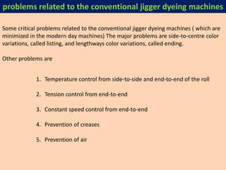 Some critical problems related to the conventional jigger dyeing machines ( which are
minimized in the modern day machines) The major problems are side-to-centre color
variations, called listing, and lengthways color variations, called ending.
Other problems are
1. Temperature control from side-to-side and end-to-end of the roll
2. Tension control from end-to-end
3. Constant speed control from end-to-end
4. Prevention of creases
5. Prevention of air
problems related to the conventional jigger dyeing machines
 