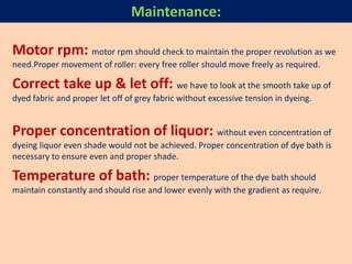 Motor rpm: motor rpm should check to maintain the proper revolution as we
need.Proper movement of roller: every free roller should move freely as required.
Correct take up & let off: we have to look at the smooth take up of
dyed fabric and proper let off of grey fabric without excessive tension in dyeing.
Proper concentration of liquor: without even concentration of
dyeing liquor even shade would not be achieved. Proper concentration of dye bath is
necessary to ensure even and proper shade.
Temperature of bath: proper temperature of the dye bath should
maintain constantly and should rise and lower evenly with the gradient as require.
Maintenance:
 