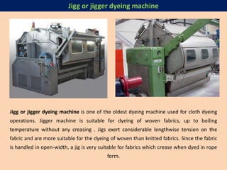 Jigg or jigger dyeing machine is one of the oldest dyeing machine used for cloth dyeing
operations. Jigger machine is suitable for dyeing of woven fabrics, up to boiling
temperature without any creasing . Jigs exert considerable lengthwise tension on the
fabric and are more suitable for the dyeing of woven than knitted fabrics. Since the fabric
is handled in open-width, a jig is very suitable for fabrics which crease when dyed in rope
form.
Jigg or jigger dyeing machine
 