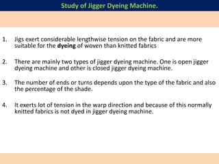 1. Jigs exert considerable lengthwise tension on the fabric and are more
suitable for the dyeing of woven than knitted fabrics
2. There are mainly two types of jigger dyeing machine. One is open jigger
dyeing machine and other is closed jigger dyeing machine.
3. The number of ends or turns depends upon the type of the fabric and also
the percentage of the shade.
4. It exerts lot of tension in the warp direction and because of this normally
knitted fabrics is not dyed in jigger dyeing machine.
Study of Jigger Dyeing Machine.
 