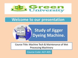 Welcome to our presentation
Study of Jigger
Dyeing Machine.
Course Title: Machine Tech & Maintenance of Wet
Processing Machinery
Course Code: ACF-405
 