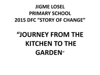 JIGME LOSEL
PRIMARY SCHOOL
2015 DFC “STORY OF CHANGE”
“JOURNEY FROM THE
KITCHEN TO THE
GARDEN”
 