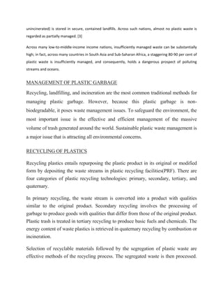unincinerated) is stored in secure, contained landfills. Across such nations, almost no plastic waste is
regarded as partially managed. [3]
Across many low-to-middle-income income nations, insufficiently managed waste can be substantially
high; in fact, across many countries in South Asia and Sub-Saharan Africa, a staggering 80-90 per cent of
plastic waste is insufficiently managed, and consequently, holds a dangerous prospect of polluting
streams and oceans.
MANAGEMENT OF PLASTIC GARBAGE
Recycling, landfilling, and incineration are the most common traditional methods for
managing plastic garbage. However, because this plastic garbage is non-
biodegradable, it poses waste management issues. To safeguard the environment, the
most important issue is the effective and efficient management of the massive
volume of trash generated around the world. Sustainable plastic waste management is
a major issue that is attracting all environmental concerns.
RECYCLING OF PLASTICS
Recycling plastics entails repurposing the plastic product in its original or modified
form by depositing the waste streams in plastic recycling facilities(PRF). There are
four categories of plastic recycling technologies: primary, secondary, tertiary, and
quaternary.
In primary recycling, the waste stream is converted into a product with qualities
similar to the original product. Secondary recycling involves the processing of
garbage to produce goods with qualities that differ from those of the original product.
Plastic trash is treated in tertiary recycling to produce basic fuels and chemicals. The
energy content of waste plastics is retrieved in quaternary recycling by combustion or
incineration.
Selection of recyclable materials followed by the segregation of plastic waste are
effective methods of the recycling process. The segregated waste is then processed.
 