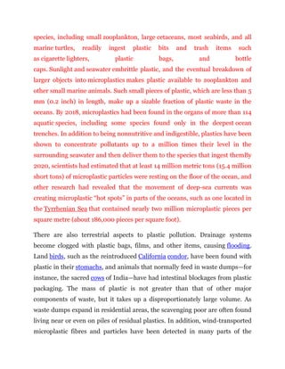species, including small zooplankton, large cetaceans, most seabirds, and all
marine turtles, readily ingest plastic bits and trash items such
as cigarette lighters, plastic bags, and bottle
caps. Sunlight and seawater embrittle plastic, and the eventual breakdown of
larger objects into microplastics makes plastic available to zooplankton and
other small marine animals. Such small pieces of plastic, which are less than 5
mm (0.2 inch) in length, make up a sizable fraction of plastic waste in the
oceans. By 2018, microplastics had been found in the organs of more than 114
aquatic species, including some species found only in the deepest ocean
trenches. In addition to being nonnutritive and indigestible, plastics have been
shown to concentrate pollutants up to a million times their level in the
surrounding seawater and then deliver them to the species that ingest themBy
2020, scientists had estimated that at least 14 million metric tons (15.4 million
short tons) of microplastic particles were resting on the floor of the ocean, and
other research had revealed that the movement of deep-sea currents was
creating microplastic “hot spots” in parts of the oceans, such as one located in
the Tyrrhenian Sea that contained nearly two million microplastic pieces per
square metre (about 186,000 pieces per square foot).
There are also terrestrial aspects to plastic pollution. Drainage systems
become clogged with plastic bags, films, and other items, causing flooding.
Land birds, such as the reintroduced California condor, have been found with
plastic in their stomachs, and animals that normally feed in waste dumps—for
instance, the sacred cows of India—have had intestinal blockages from plastic
packaging. The mass of plastic is not greater than that of other major
components of waste, but it takes up a disproportionately large volume. As
waste dumps expand in residential areas, the scavenging poor are often found
living near or even on piles of residual plastics. In addition, wind-transported
microplastic fibres and particles have been detected in many parts of the
 