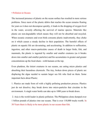 • Pollution in Oceans
The increased presence of plastic on the ocean surface has resulted in more serious
problems. Since most of the plastic debris that reaches the ocean remains floating
for years as it does not decompose quickly, it leads to the dropping of oxygen level
in the water, severely affecting the survival of marine species. Materials like
plastic are non-degradable which means they will not be absorbed and recycled.
When oceanic creatures and even birds consume plastic inadvertently, they choke
on it which causes a steady decline in their population. The harmful effects of
plastic on aquatic life are devastating, and accelerating. In addition to suffocation,
ingestion, and other macro-particulate causes of death in larger birds, fish, and
mammals, the plastic is ingested by smaller and smaller creatures (as it breaks
down into smaller and smaller particles) and bio accumulates in greater and greater
concentrations up the food chain—with humans at the top.
Even plankton, the tiniest creatures in our oceans, are eating micro plastics and
absorbing their hazardous chemicals. The tiny, broken down pieces of plastic are
displacing the algae needed to sustain larger sea life who feed on them. Some
important facts about Plastic:
1. Plastics are made from oil with a highly polluting production process. Plastics
just do not dissolve; they break down into micro-particles that circulate in the
environment. A single water bottle can take up to 1000 years to break down.
2. Asia is the world leader in plastic pollution. The Philippines alone dumped over
1 billion pounds of plastics into our oceans. That is over 118,000 trucks worth. In
30 Years there is likely to be more plastic in our oceans than fish.
 