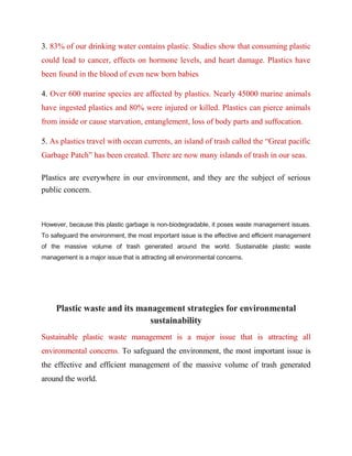 3. 83% of our drinking water contains plastic. Studies show that consuming plastic
could lead to cancer, effects on hormone levels, and heart damage. Plastics have
been found in the blood of even new born babies
4. Over 600 marine species are affected by plastics. Nearly 45000 marine animals
have ingested plastics and 80% were injured or killed. Plastics can pierce animals
from inside or cause starvation, entanglement, loss of body parts and suffocation.
5. As plastics travel with ocean currents, an island of trash called the “Great pacific
Garbage Patch” has been created. There are now many islands of trash in our seas.
Plastics are everywhere in our environment, and they are the subject of serious
public concern.
However, because this plastic garbage is non-biodegradable, it poses waste management issues.
To safeguard the environment, the most important issue is the effective and efficient management
of the massive volume of trash generated around the world. Sustainable plastic waste
management is a major issue that is attracting all environmental concerns.
Plastic waste and its management strategies for environmental
sustainability
Sustainable plastic waste management is a major issue that is attracting all
environmental concerns. To safeguard the environment, the most important issue is
the effective and efficient management of the massive volume of trash generated
around the world.
 