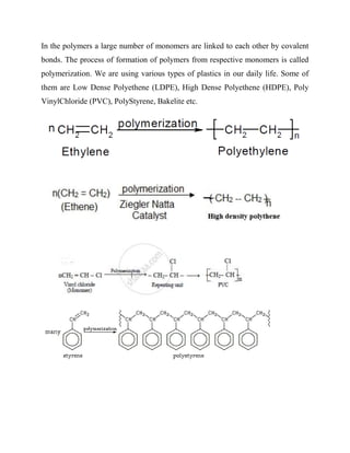 In the polymers a large number of monomers are linked to each other by covalent
bonds. The process of formation of polymers from respective monomers is called
polymerization. We are using various types of plastics in our daily life. Some of
them are Low Dense Polyethene (LDPE), High Dense Polyethene (HDPE), Poly
VinylChloride (PVC), PolyStyrene, Bakelite etc.
 