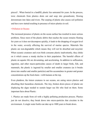 pieces5 . When buried in a landfill, plastic lies untreated for years. In the process,
toxic chemicals from plastics drain out and seep into groundwater, flowing
downstream into lakes and rivers. The seeping of plastic also causes soil pollution
and have now started resulting in presence of micro plastics in soil.
• Pollution in Oceans
The increased presence of plastic on the ocean surface has resulted in more serious
problems. Since most of the plastic debris that reaches the ocean remains floating
for years as it does not decompose quickly, it leads to the dropping of oxygen level
in the water, severely affecting the survival of marine species. Materials like
plastic are non-degradable which means they will not be absorbed and recycled.
When oceanic creatures and even birds consume plastic inadvertently, they choke
on it which causes a steady decline in their population. The harmful effects of
plastic on aquatic life are devastating, and accelerating. In addition to suffocation,
ingestion, and other macro-particulate causes of death in larger birds, fish, and
mammals, the plastic is ingested by smaller and smaller creatures (as it breaks
down into smaller and smaller particles) and bio accumulates in greater and greater
concentrations up the food chain—with humans at the top.
Even plankton, the tiniest creatures in our oceans, are eating micro plastics and
absorbing their hazardous chemicals. The tiny, broken down pieces of plastic are
displacing the algae needed to sustain larger sea life who feed on them. Some
important facts about Plastic:
1. Plastics are made from oil with a highly polluting production process. Plastics
just do not dissolve; they break down into micro-particles that circulate in the
environment. A single water bottle can take up to 1000 years to break down.
 