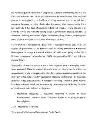 the waste and possible pollution of the plastics. A further complicating factor is the
low value nature of most of the products that can be manufactured from recycled
plastics. Reusing plastic is preferable to recycling as it uses less energy and fewer
resources, however recycling plastic takes less energy than making plastic from
raw materials. It has been observed, to reduce bad effects of waste plastics, it is
better to recycle and re-utilize waste plastics in environment-friendly manners. In
addition to reducing the amount of plastics waste requiring disposal, recycling and
reuse of plastic can have several other advantages, such as:
• Conservation of non-renewable fossil fuels – Plastic production uses 8% of the
world’s oil production, 4% as feedstock and 4% during manufacture • Reduced
consumption of energy • Reduced amounts of solid waste going to landfill •
Reduced emissions of carbon-dioxide (CO2), nitrogen-oxides (NOx) and Sulphur-
dioxide (SO2).
Segregation of waste at source is also a very important step in managing plastic
waste generated. There are several cities which are excelling in this. In addition to
segregation of waste at source, some cities have set up segregation centers in the
entire city to facilitate secondary segregation of plastic waste into 25- 27 categories
and assist in recycling of plastic. A number of recycling techniques of the plastics
have been collected which can be adopted by the municipality in dealing the issue
of plastic waste. It includes technology like
1. Mechanical Recycling 2. Feedstock Recycling 3. Plastic to Road
Construction 4. Plastic to Toilet / Pavement Blocks 5. Recycling of Multi-
layered plastic
3.3.3.1 Mechanical Recycling
Techniques for Sorting and Separation of Plastic Waste:
 