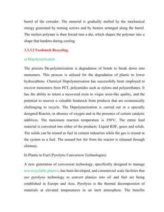 barrel of the extruder. The material is gradually melted by the mechanical
energy generated by turning screws and by heaters arranged along the barrel.
The molten polymer is then forced into a die, which shapes the polymer into a
shape that hardens during cooling.
3.3.3.2 Feedstock Recycling
a) Depolymerisation
The process De-polymerization is degradation of bonds to break down into
monomers. This process is utilized for the degradation of plastic to lower
hydrocarbons. Chemical Depolymerisation has successfully been employed to
recover monomers from PET, polyamides such as nylons and polyurethanes. It
has the ability to return a recovered resin to virgin resin-like quality, and the
potential to recover a valuable feedstock from products that are economically
challenging to recycle. The Depolymerization is carried out in a specially
designed Reactor, in absence of oxygen and in the presence of certain catalytic
additives. The maximum reaction temperature is 350°C. The entire feed
material is converted into either of the products: Liquid RDF, gases and solids.
The solids can be reused as fuel in cement industries while the gas is reused in
the system as a fuel. The unused hot Air from the reactor is released through
chimney.
b) Plastic to Fuel (Pyrolytic Conversion Technologies)
A new generation of conversion technology, specifically designed to manage
non-recyclable plastics, has been developed, and commercial scale facilities that
use pyrolysis technology to convert plastics into oil and fuel are being
established in Europe and Asia. Pyrolysis is the thermal decomposition of
materials at elevated temperatures in an inert atmosphere. The benefits
 