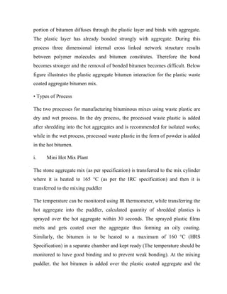 portion of bitumen diffuses through the plastic layer and binds with aggregate.
The plastic layer has already bonded strongly with aggregate. During this
process three dimensional internal cross linked network structure results
between polymer molecules and bitumen constitutes. Therefore the bond
becomes stronger and the removal of bonded bitumen becomes difficult. Below
figure illustrates the plastic aggregate bitumen interaction for the plastic waste
coated aggregate bitumen mix.
• Types of Process
The two processes for manufacturing bituminous mixes using waste plastic are
dry and wet process. In the dry process, the processed waste plastic is added
after shredding into the hot aggregates and is recommended for isolated works;
while in the wet process, processed waste plastic in the form of powder is added
in the hot bitumen.
i. Mini Hot Mix Plant
The stone aggregate mix (as per specification) is transferred to the mix cylinder
where it is heated to 165 °C (as per the IRC specification) and then it is
transferred to the mixing puddler
The temperature can be monitored using IR thermometer, while transferring the
hot aggregate into the puddler, calculated quantity of shredded plastics is
sprayed over the hot aggregate within 30 seconds. The sprayed plastic films
melts and gets coated over the aggregate thus forming an oily coating.
Similarly, the bitumen is to be heated to a maximum of 160 °C (HRS
Specification) in a separate chamber and kept ready (The temperature should be
monitored to have good binding and to prevent weak bonding). At the mixing
puddler, the hot bitumen is added over the plastic coated aggregate and the
 