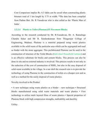 Cost Comparison implies Rs. 6.3 lakhs can be saved when constructing plastic
bitumen road of 1 km length by 3.75 m width. *The data has been compiled
from Padma Shri. Dr. R Vasudevan who is also called as the ‘Plastic Man of
India’.
3.3.3.4 Plastic to Toilet (Plastone)15/ Pavement Blocks
According to the research conducted by Dr. R.Vasudevan, Dr. A. Ramalinga
Chandra Sekar and Mr B. Sundarakannan from Thiagarajar College of
Engineering, Madurai, Plastone is a material prepared using waste plastics
available in the solid waste of the particular area which can be segregated and used
as binder with the stone aggregate. This prefabricated Plastone can be used in the
construction of structure of the Toilet Blocks (Individual Household Latrines) and
is an effective substitute for bricks and cement blocks. This process can also be
done in situ and no external industry is involved. This process results in not only in
the reduction of the cost of construction of IHHL, but also in the easy disposal of
solid waste available in the village. In a nut shell the research aim is to provide the
technology of using Plastone in the construction of toilets at a cheaper cost and as
well as a method for the easily disposal of waste plastics.
Novelty involved in the Product
• A new technique using waste plastics as a binder – new technique • Structural
blocks manufactured using solid waste materials and waste plastics • First
technology to utilize multi layered films of waste plastics • Special properties of
Plastone block with high compression strengths, malleability and ductility
Utility:
 