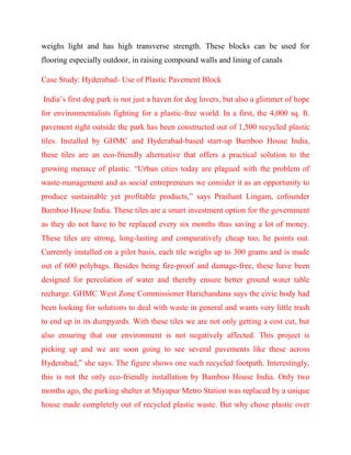 weighs light and has high transverse strength. These blocks can be used for
flooring especially outdoor, in raising compound walls and lining of canals
Case Study: Hyderabad- Use of Plastic Pavement Block
India’s first dog park is not just a haven for dog lovers, but also a glimmer of hope
for environmentalists fighting for a plastic-free world. In a first, the 4,000 sq. ft.
pavement right outside the park has been constructed out of 1,500 recycled plastic
tiles. Installed by GHMC and Hyderabad-based start-up Bamboo House India,
these tiles are an eco-friendly alternative that offers a practical solution to the
growing menace of plastic. “Urban cities today are plagued with the problem of
waste-management and as social entrepreneurs we consider it as an opportunity to
produce sustainable yet profitable products,” says Prashant Lingam, cofounder
Bamboo House India. These tiles are a smart investment option for the government
as they do not have to be replaced every six months thus saving a lot of money.
These tiles are strong, long-lasting and comparatively cheap too, he points out.
Currently installed on a pilot basis, each tile weighs up to 300 grams and is made
out of 600 polybags. Besides being fire-proof and damage-free, these have been
designed for percolation of water and thereby ensure better ground water table
recharge. GHMC West Zone Commissioner Harichandana says the civic body had
been looking for solutions to deal with waste in general and wants very little trash
to end up in its dumpyards. With these tiles we are not only getting a cost cut, but
also ensuring that our environment is not negatively affected. This project is
picking up and we are soon going to see several pavements like these across
Hyderabad,” she says. The figure shows one such recycled footpath. Interestingly,
this is not the only eco-friendly installation by Bamboo House India. Only two
months ago, the parking shelter at Miyapur Metro Station was replaced by a unique
house made completely out of recycled plastic waste. But why chose plastic over
 