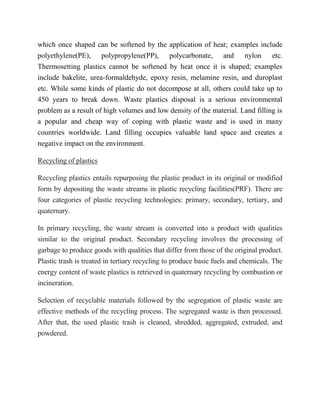 which once shaped can be softened by the application of heat; examples include
polyethylene(PE), polypropylene(PP), polycarbonate, and nylon etc.
Thermosetting plastics cannot be softened by heat once it is shaped; examples
include bakelite, urea-formaldehyde, epoxy resin, melamine resin, and duroplast
etc. While some kinds of plastic do not decompose at all, others could take up to
450 years to break down. Waste plastics disposal is a serious environmental
problem as a result of high volumes and low density of the material. Land filling is
a popular and cheap way of coping with plastic waste and is used in many
countries worldwide. Land filling occupies valuable land space and creates a
negative impact on the environment.
Recycling of plastics
Recycling plastics entails repurposing the plastic product in its original or modified
form by depositing the waste streams in plastic recycling facilities(PRF). There are
four categories of plastic recycling technologies: primary, secondary, tertiary, and
quaternary.
In primary recycling, the waste stream is converted into a product with qualities
similar to the original product. Secondary recycling involves the processing of
garbage to produce goods with qualities that differ from those of the original product.
Plastic trash is treated in tertiary recycling to produce basic fuels and chemicals. The
energy content of waste plastics is retrieved in quaternary recycling by combustion or
incineration.
Selection of recyclable materials followed by the segregation of plastic waste are
effective methods of the recycling process. The segregated waste is then processed.
After that, the used plastic trash is cleaned, shredded, aggregated, extruded, and
powdered.
 