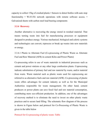 capacity to collect 15kg of crushed plastic • Sensors to detect bottles with auto stop
functionality • Wi-Fi/3G network operations with remote software access. •
Galvanized sheets with carbon steel load bearing components
3.3.4 Recovery
Another alternative is recovering the energy stored in residual material. That
means turning waste into fuel for manufacturing processes or equipment
designed to produce energy. Various mechanical, biological and caloric systems
and technologies can convert, reprocess or break up wastes into new materials
or energy.
3.3.4.1 Plastic to Alternate Fuel (Co-processing of Plastic Waste as Alternate
Fuel and Raw Material (AFR) in cement Kilns and Power Plants)
Co-processing refers to use of waste materials in industrial processes such as
cement and power stations or any other large combustion plants. Coprocessing
indicate substitution of primary fuel and raw material by waste, and/or material
from waste. Waste material such as plastic waste used for coprocessing are
referred to as alternative fuels and raw material (AFR). Co-processing of plastic
waste offers advantages for cement industry as well as for the Municipal
Authorities responsible for waste management. On other hand, cement
producers or power plants can save fossil fuel and raw material consumption,
contributing more eco-efficient production. In addition, one of the advantages
of recovery method is to eliminate the need to invest on other plastic waste
practices and to secure land filling. The schematic flow diagram of the process
is shown in Figure below and protocol for Co-Processing of Plastic Waste is
given in the table below
Protocol for Co-processing of plastic waste: Table
 