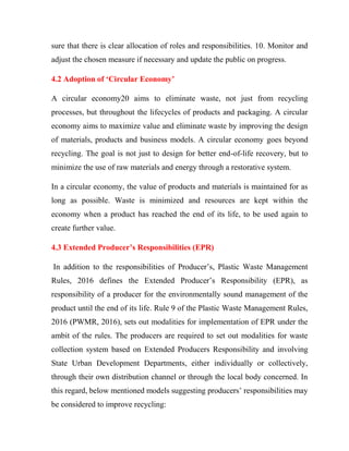 sure that there is clear allocation of roles and responsibilities. 10. Monitor and
adjust the chosen measure if necessary and update the public on progress.
4.2 Adoption of ‘Circular Economy’
A circular economy20 aims to eliminate waste, not just from recycling
processes, but throughout the lifecycles of products and packaging. A circular
economy aims to maximize value and eliminate waste by improving the design
of materials, products and business models. A circular economy goes beyond
recycling. The goal is not just to design for better end-of-life recovery, but to
minimize the use of raw materials and energy through a restorative system.
In a circular economy, the value of products and materials is maintained for as
long as possible. Waste is minimized and resources are kept within the
economy when a product has reached the end of its life, to be used again to
create further value.
4.3 Extended Producer’s Responsibilities (EPR)
In addition to the responsibilities of Producer’s, Plastic Waste Management
Rules, 2016 defines the Extended Producer’s Responsibility (EPR), as
responsibility of a producer for the environmentally sound management of the
product until the end of its life. Rule 9 of the Plastic Waste Management Rules,
2016 (PWMR, 2016), sets out modalities for implementation of EPR under the
ambit of the rules. The producers are required to set out modalities for waste
collection system based on Extended Producers Responsibility and involving
State Urban Development Departments, either individually or collectively,
through their own distribution channel or through the local body concerned. In
this regard, below mentioned models suggesting producers’ responsibilities may
be considered to improve recycling:
 