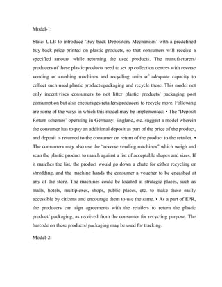 Model-1:
State/ ULB to introduce ‘Buy back Depository Mechanism’ with a predefined
buy back price printed on plastic products, so that consumers will receive a
specified amount while returning the used products. The manufacturers/
producers of these plastic products need to set up collection centres with reverse
vending or crushing machines and recycling units of adequate capacity to
collect such used plastic products/packaging and recycle these. This model not
only incentivises consumers to not litter plastic products/ packaging post
consumption but also encourages retailers/producers to recycle more. Following
are some of the ways in which this model may be implemented: • The ‘Deposit
Return schemes’ operating in Germany, England, etc. suggest a model wherein
the consumer has to pay an additional deposit as part of the price of the product,
and deposit is returned to the consumer on return of the product to the retailer. •
The consumers may also use the “reverse vending machines” which weigh and
scan the plastic product to match against a list of acceptable shapes and sizes. If
it matches the list, the product would go down a chute for either recycling or
shredding, and the machine hands the consumer a voucher to be encashed at
any of the store. The machines could be located at strategic places, such as
malls, hotels, multiplexes, shops, public places, etc. to make these easily
accessible by citizens and encourage them to use the same. • As a part of EPR,
the producers can sign agreements with the retailers to return the plastic
product/ packaging, as received from the consumer for recycling purpose. The
barcode on these products/ packaging may be used for tracking.
Model-2:
 