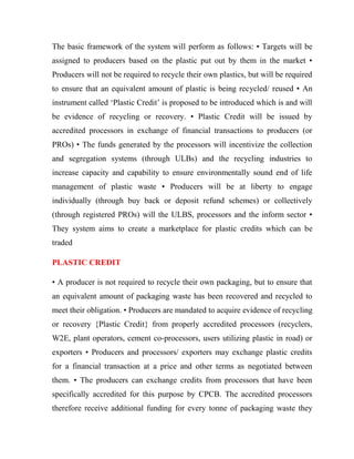 The basic framework of the system will perform as follows: • Targets will be
assigned to producers based on the plastic put out by them in the market •
Producers will not be required to recycle their own plastics, but will be required
to ensure that an equivalent amount of plastic is being recycled/ reused • An
instrument called ‘Plastic Credit’ is proposed to be introduced which is and will
be evidence of recycling or recovery. • Plastic Credit will be issued by
accredited processors in exchange of financial transactions to producers (or
PROs) • The funds generated by the processors will incentivize the collection
and segregation systems (through ULBs) and the recycling industries to
increase capacity and capability to ensure environmentally sound end of life
management of plastic waste • Producers will be at liberty to engage
individually (through buy back or deposit refund schemes) or collectively
(through registered PROs) will the ULBS, processors and the inform sector •
They system aims to create a marketplace for plastic credits which can be
traded
PLASTIC CREDIT
• A producer is not required to recycle their own packaging, but to ensure that
an equivalent amount of packaging waste has been recovered and recycled to
meet their obligation. • Producers are mandated to acquire evidence of recycling
or recovery {Plastic Credit} from properly accredited processors (recyclers,
W2E, plant operators, cement co-processors, users utilizing plastic in road) or
exporters • Producers and processors/ exporters may exchange plastic credits
for a financial transaction at a price and other terms as negotiated between
them. • The producers can exchange credits from processors that have been
specifically accredited for this purpose by CPCB. The accredited processors
therefore receive additional funding for every tonne of packaging waste they
 