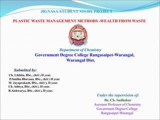 JIGNASA-STUDENT STUDY PROJECT
PLASTIC WASTE MANAGEMENT METHODS -WEALTH FROM WASTE
Department of Chemistry
Government Degree College Rangasaipet-Warangal,
Warangal Dist.
Submitted by:
Ch. Likhita, BSc., (BZC) II year.
P.Sindhu Bhavana, BSc., (BZC) II year
M. Jayaprakash, BSc., (BZC), II year.
Ch. Aditya, BSc., (BZC), II year.
B.Aishwarya, BSc., (BZC), II year.
Under the supervision of:
Dr. Ch. Sudhakar
Assistant Professor of Chemistry
Government Degree College
Rangasaipet-Warangal
 