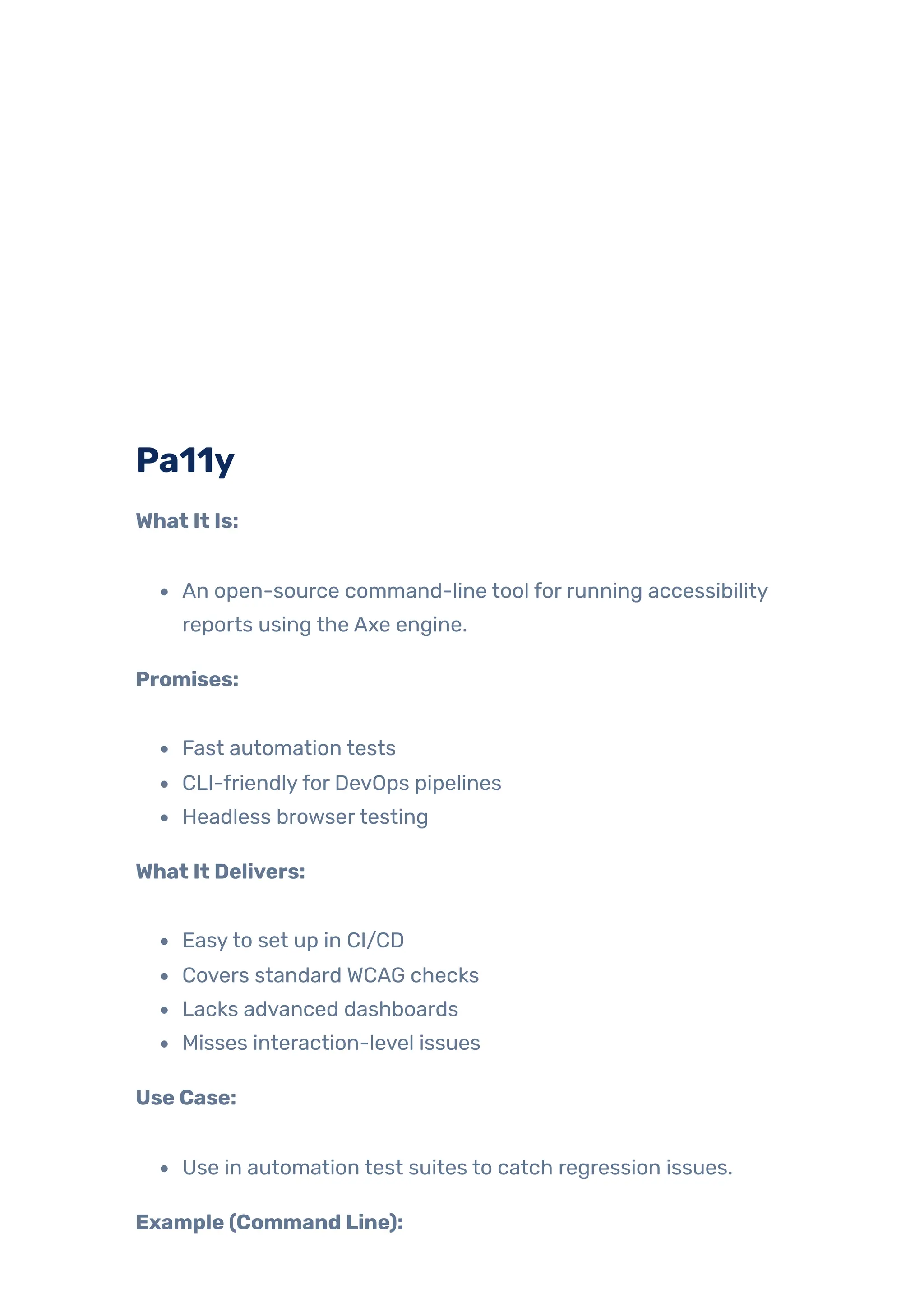 Pa11y
What It Is:
An open-source command-line tool for running accessibility
reports using the Axe engine.
Promises:
Fast automation tests
CLI-friendlyfor DevOps pipelines
Headless browsertesting
What It Delivers:
Easyto set up in CI/CD
Covers standard WCAG checks
Lacks advanced dashboards
Misses interaction-level issues
Use Case:
Use in automation test suites to catch regression issues.
Example (Command Line):
 