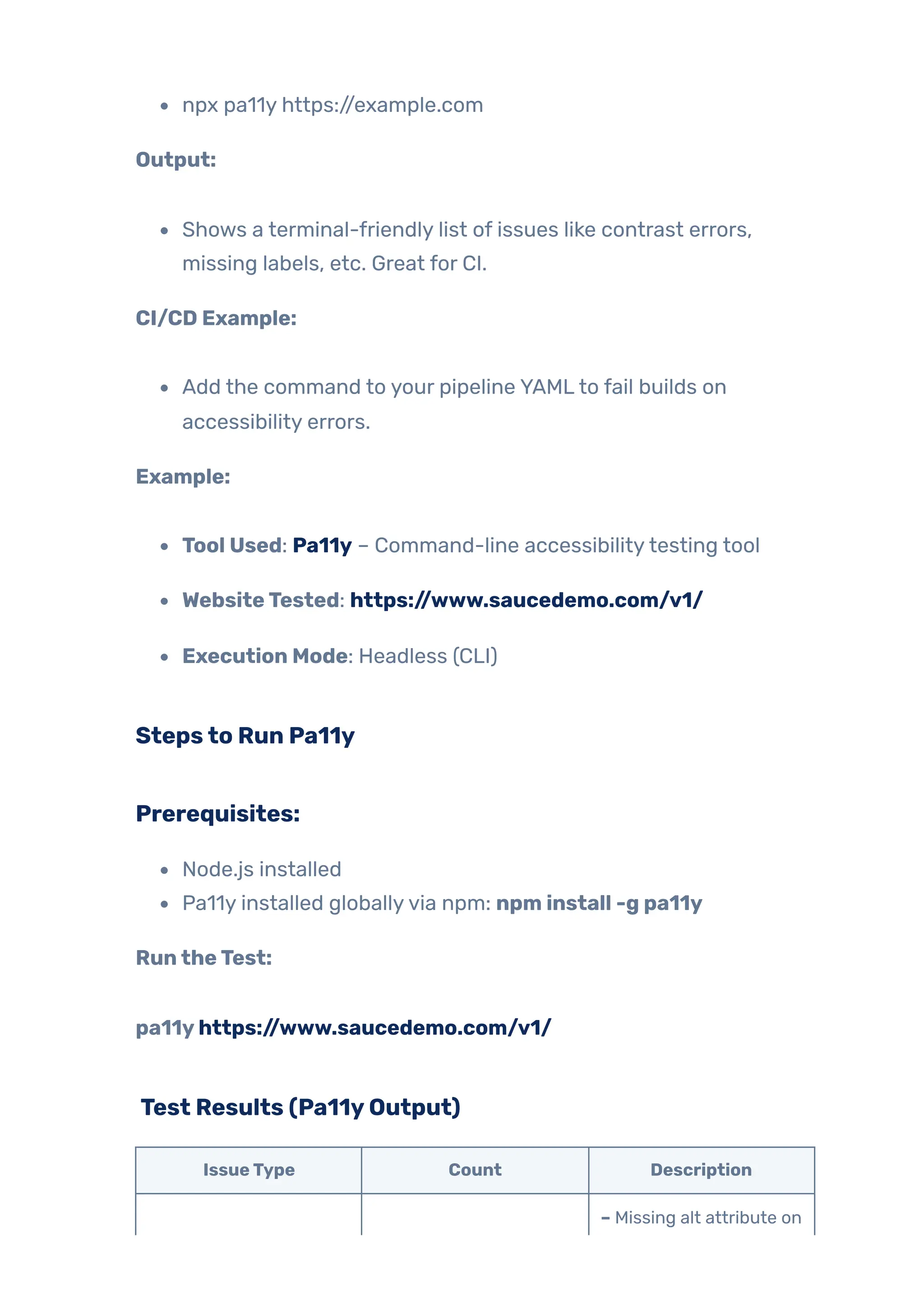 npx pa11y https://example.com
Output:
Shows a terminal-friendly list of issues like contrast errors,
missing labels, etc. Great for CI.
CI/CD Example:
Add the command to your pipeline YAMLto fail builds on
accessibility errors.
Example:
Tool Used: Pa11y – Command-line accessibilitytesting tool
WebsiteTested: https://www.saucedemo.com/v1/
Execution Mode: Headless (CLI)
Stepsto Run Pa11y
Prerequisites:
Node.js installed
Pa11y installed globallyvia npm: npm install -g pa11y
RuntheTest:
pa11yhttps://www.saucedemo.com/v1/
Test Results (Pa11yOutput)
IssueType Count Description
– Missing alt attribute on
 