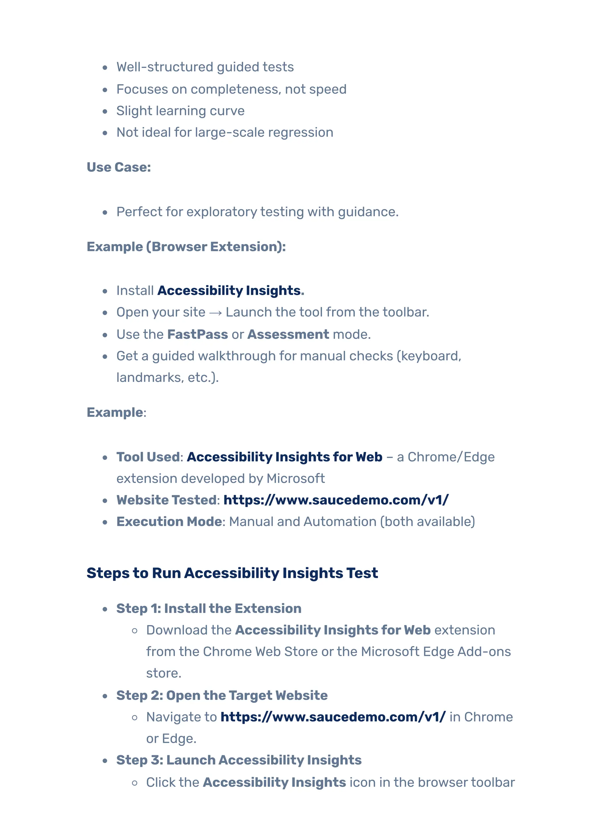 Well-structured guided tests
Focuses on completeness, not speed
Slight learning curve
Not ideal for large-scale regression
Use Case:
Perfect for exploratorytesting with guidance.
Example (BrowserExtension):
Install AccessibilityInsights.
Open your site → Launch the tool from the toolbar.
Use the FastPass or Assessment mode.
Get a guided walkthrough for manual checks (keyboard,
landmarks, etc.).
Example:
Tool Used: AccessibilityInsightsforWeb – a Chrome/Edge
extension developed by Microsoft
WebsiteTested: https://www.saucedemo.com/v1/
Execution Mode: Manual and Automation (both available)
Stepsto RunAccessibilityInsightsTest
Step 1: Installthe Extension
Download the AccessibilityInsightsforWeb extension
from the Chrome Web Store orthe Microsoft Edge Add-ons
store.
Step 2: OpentheTargetWebsite
Navigate to https://www.saucedemo.com/v1/ in Chrome
or Edge.
Step 3: LaunchAccessibilityInsights
Click the AccessibilityInsights icon in the browsertoolbar
 