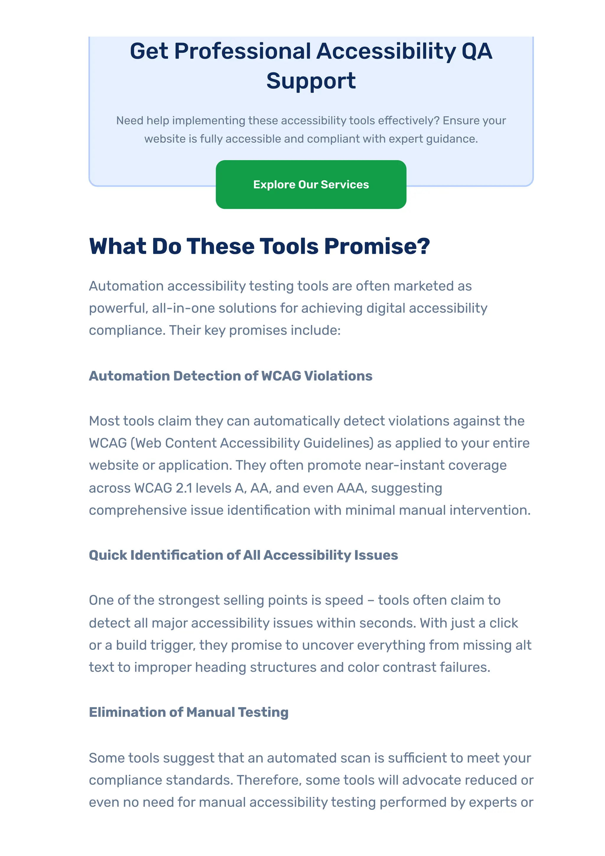 Get ProfessionalAccessibilityQA
Support
Need help implementing these accessibilitytools effectively? Ensure your
website is fully accessible and compliant with expert guidance.
What DoTheseTools Promise?
Automation accessibilitytesting tools are often marketed as
powerful, all-in-one solutions for achieving digital accessibility
compliance. Their key promises include:
Automation Detection ofWCAGViolations
Most tools claim they can automatically detect violations against the
WCAG (Web Content Accessibility Guidelines) as applied to your entire
website or application. They often promote near-instant coverage
across WCAG 2.1 levels A, AA, and even AAA, suggesting
comprehensive issue identification with minimal manual intervention.
QuickIdentification ofAllAccessibilityIssues
One ofthe strongest selling points is speed – tools often claim to
detect all major accessibility issues within seconds. With just a click
or a build trigger, they promise to uncover everything from missing alt
text to improper heading structures and color contrast failures.
Elimination ofManualTesting
Some tools suggest that an automated scan is sufficient to meet your
compliance standards. Therefore, some tools will advocate reduced or
even no need for manual accessibilitytesting performed by experts or
Explore OurServices
 
