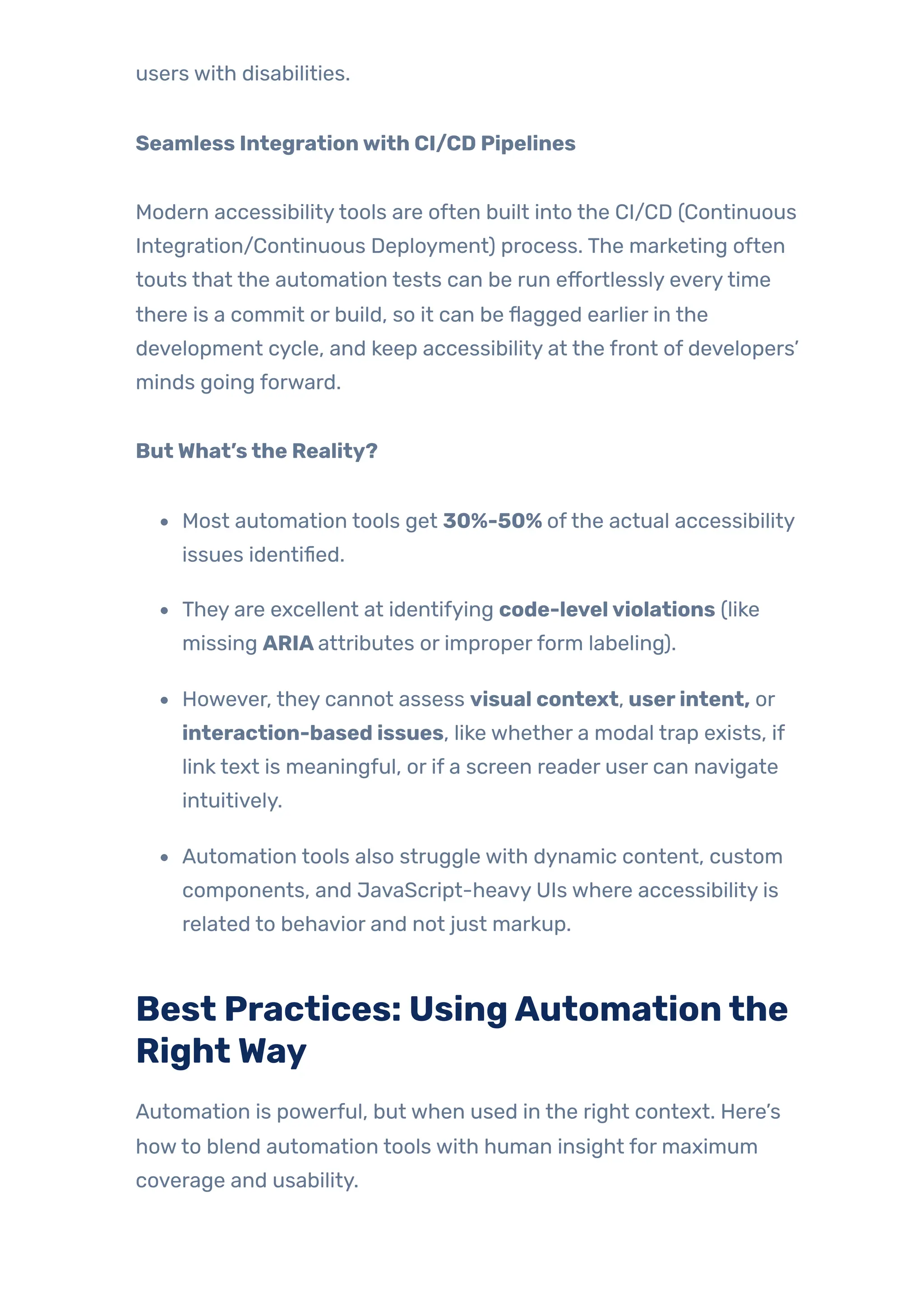 users with disabilities.
Seamless Integrationwith CI/CD Pipelines
Modern accessibilitytools are often built into the CI/CD (Continuous
Integration/Continuous Deployment) process. The marketing often
touts that the automation tests can be run effortlessly everytime
there is a commit or build, so it can be flagged earlier in the
development cycle, and keep accessibility at the front of developers’
minds going forward.
ButWhat’sthe Reality?
Most automation tools get 30%-50% ofthe actual accessibility
issues identified.
They are excellent at identifying code-levelviolations (like
missing ARIAattributes or improperform labeling).
However, they cannot assess visual context, userintent, or
interaction-based issues, like whether a modal trap exists, if
link text is meaningful, or if a screen reader user can navigate
intuitively.
Automation tools also struggle with dynamic content, custom
components, and JavaScript-heavy UIs where accessibility is
related to behavior and not just markup.
Best Practices: UsingAutomationthe
RightWay
Automation is powerful, but when used in the right context. Here’s
howto blend automation tools with human insight for maximum
coverage and usability.
 