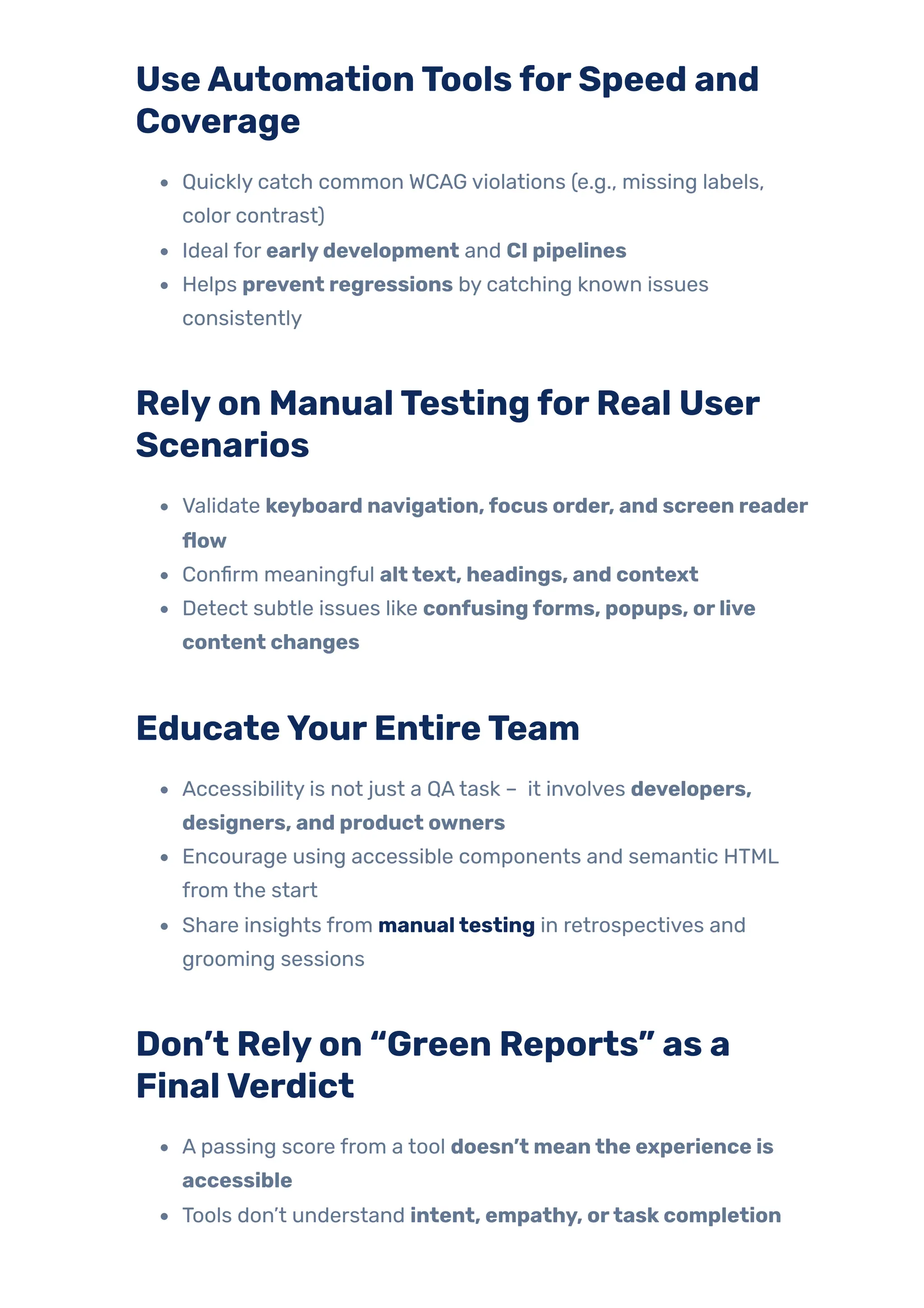 UseAutomationToolsforSpeed and
Coverage
Quickly catch common WCAG violations (e.g., missing labels,
color contrast)
Ideal for earlydevelopment and CI pipelines
Helps prevent regressions by catching known issues
consistently
Relyon ManualTestingforReal User
Scenarios
Validate keyboard navigation,focus order, and screen reader
flow
Confirm meaningful alttext, headings, and context
Detect subtle issues like confusingforms, popups, orlive
content changes
EducateYourEntireTeam
Accessibility is not just a QAtask – it involves developers,
designers, and product owners
Encourage using accessible components and semantic HTML
from the start
Share insights from manualtesting in retrospectives and
grooming sessions
Don’t Relyon “Green Reports” as a
FinalVerdict
A passing score from a tool doesn’t meanthe experience is
accessible
Tools don’t understand intent, empathy, ortaskcompletion
 
