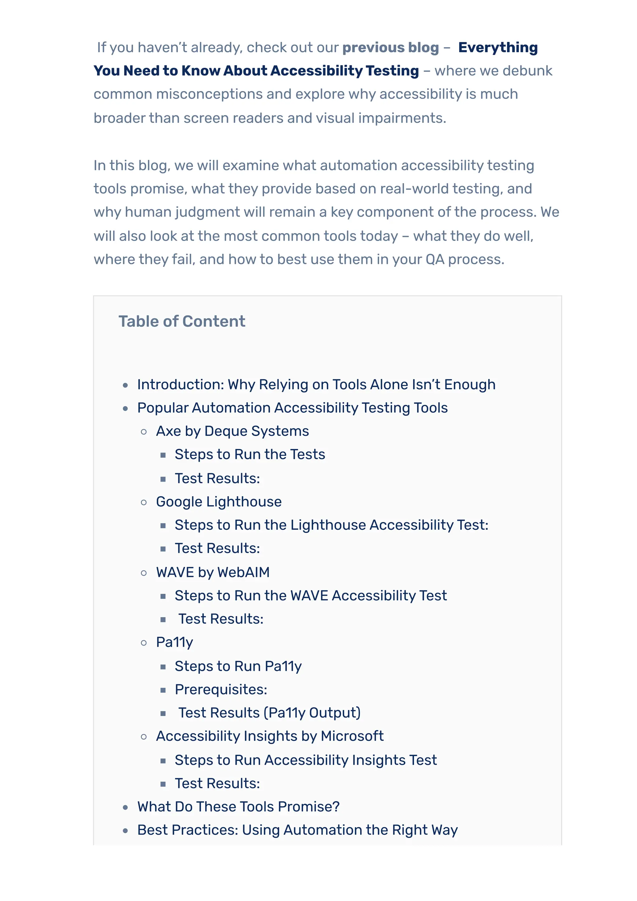 Ifyou haven’t already, check out our previous blog – Everything
You Needto KnowAboutAccessibilityTesting – where we debunk
common misconceptions and explore why accessibility is much
broaderthan screen readers and visual impairments.
In this blog, we will examine what automation accessibilitytesting
tools promise, what they provide based on real-world testing, and
why human judgment will remain a key component ofthe process. We
will also look at the most common tools today – what they do well,
where theyfail, and howto best use them in your QA process.
Table ofContent
Introduction: Why Relying on Tools Alone Isn’t Enough
PopularAutomation AccessibilityTesting Tools
Axe by Deque Systems
Steps to Run the Tests
Test Results:
Google Lighthouse
Steps to Run the Lighthouse AccessibilityTest:
Test Results:
WAVE byWebAIM
Steps to Run the WAVE AccessibilityTest
Test Results:
Pa11y
Steps to Run Pa11y
Prerequisites:
Test Results (Pa11y Output)
Accessibility Insights by Microsoft
Steps to Run Accessibility Insights Test
Test Results:
What Do These Tools Promise?
Best Practices: Using Automation the Right Way
 