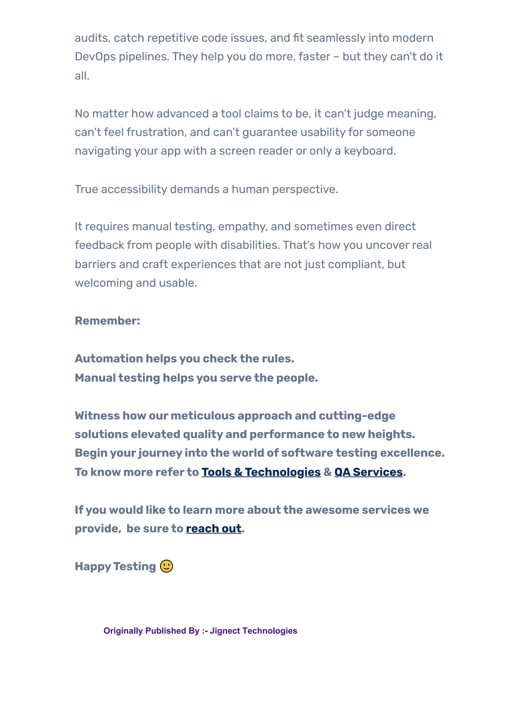 audits, catch repetitive code issues, and fit seamlessly into modern
DevOps pipelines. They help you do more, faster – but they can’t do it
all.
No matter how advanced a tool claims to be, it can’t judge meaning,
can’t feel frustration, and can’t guarantee usabilityfor someone
navigating your app with a screen reader or only a keyboard.
True accessibility demands a human perspective.
It requires manual testing, empathy, and sometimes even direct
feedback from people with disabilities. That’s howyou uncover real
barriers and craft experiences that are not just compliant, but
welcoming and usable.
Remember:
Automation helpsyou checkthe rules.
Manualtesting helpsyou servethe people.
Witness howourmeticulous approach and cutting-edge
solutions elevated qualityand performanceto newheights.
Beginyourjourneyintotheworld ofsoftwaretesting excellence.
To knowmore referto Tools &Technologies & QAServices.
Ifyouwould liketo learn more aboutthe awesome serviceswe
provide, be sureto reach out.
HappyTesting 🙂
TAGS: Originally Published By :- Jignect Technologies
 