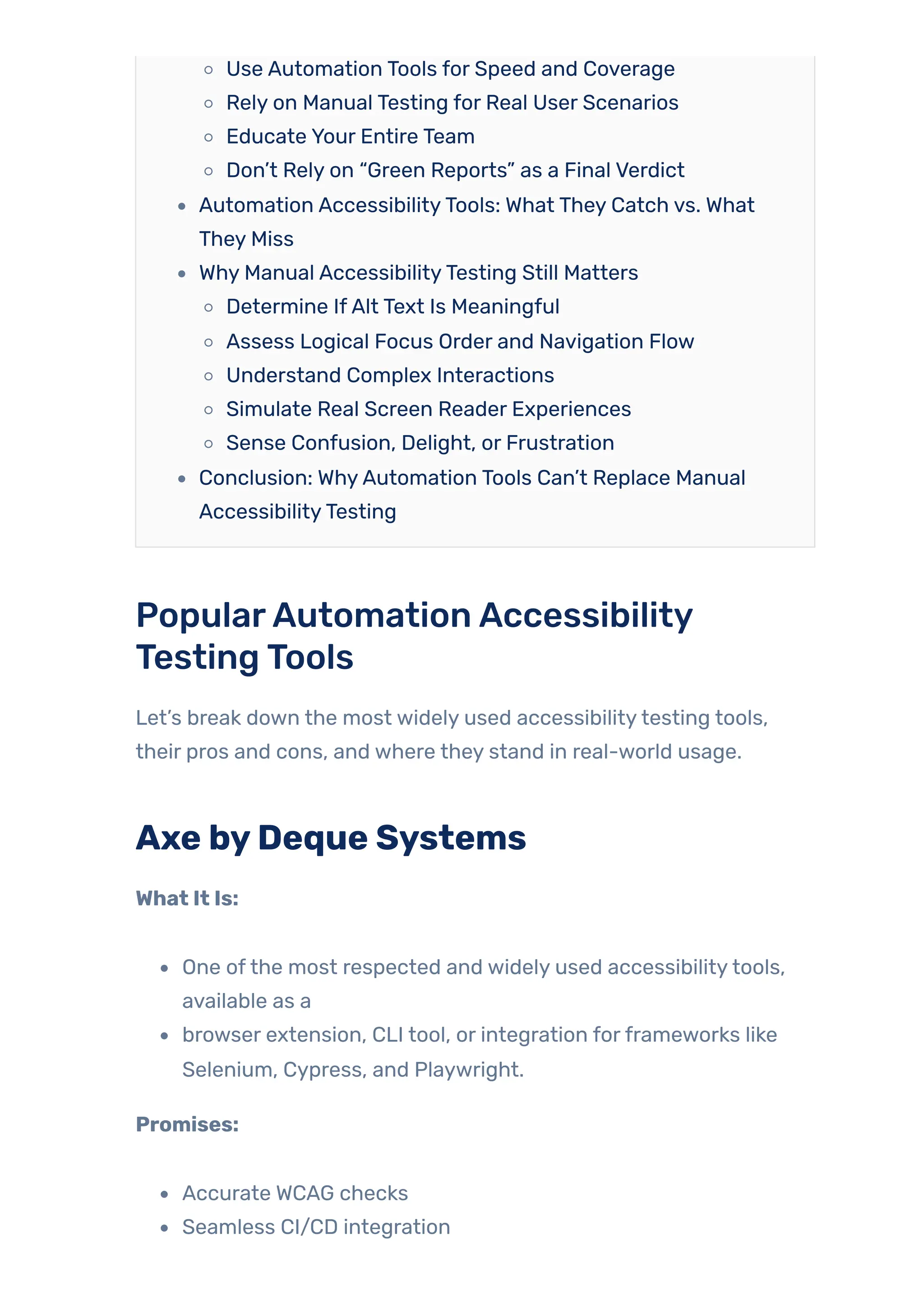 Use Automation Tools for Speed and Coverage
Rely on Manual Testing for Real User Scenarios
Educate Your Entire Team
Don’t Rely on “Green Reports” as a Final Verdict
Automation AccessibilityTools: What They Catch vs. What
They Miss
Why Manual AccessibilityTesting Still Matters
Determine IfAlt Text Is Meaningful
Assess Logical Focus Order and Navigation Flow
Understand Complex Interactions
Simulate Real Screen Reader Experiences
Sense Confusion, Delight, or Frustration
Conclusion: WhyAutomation Tools Can’t Replace Manual
AccessibilityTesting
PopularAutomationAccessibility
TestingTools
Let’s break down the most widely used accessibilitytesting tools,
their pros and cons, and where they stand in real-world usage.
Axe byDeque Systems
What It Is:
One ofthe most respected and widely used accessibilitytools,
available as a
browser extension, CLI tool, or integration forframeworks like
Selenium, Cypress, and Playwright.
Promises:
Accurate WCAG checks
Seamless CI/CD integration
 