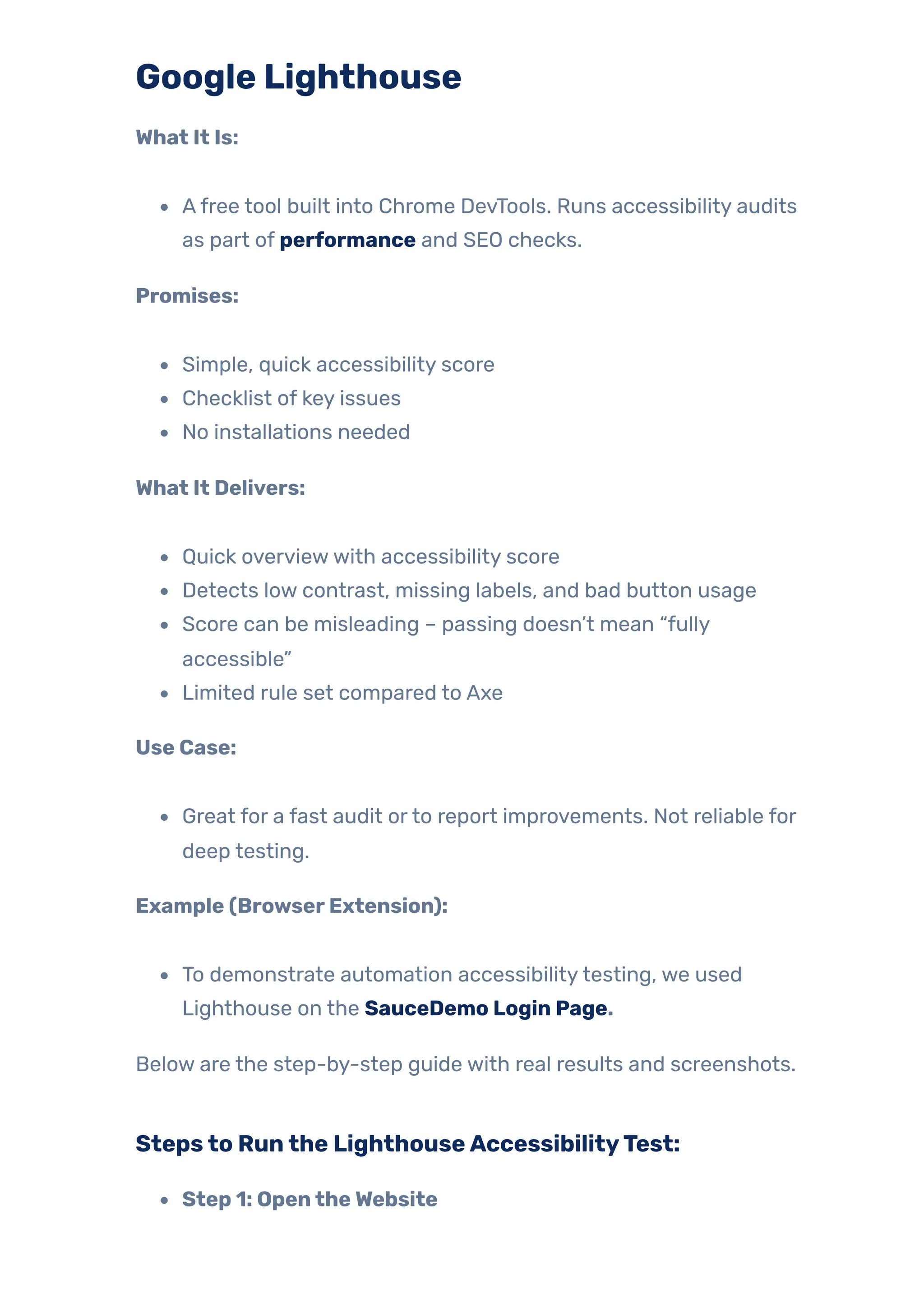 Google Lighthouse
What It Is:
Afree tool built into Chrome DevTools. Runs accessibility audits
as part of performance and SEO checks.
Promises:
Simple, quick accessibility score
Checklist of key issues
No installations needed
What It Delivers:
Quick overviewwith accessibility score
Detects low contrast, missing labels, and bad button usage
Score can be misleading – passing doesn’t mean “fully
accessible”
Limited rule set compared to Axe
Use Case:
Great for a fast audit orto report improvements. Not reliable for
deep testing.
Example (BrowserExtension):
To demonstrate automation accessibilitytesting, we used
Lighthouse on the SauceDemo Login Page.
Below are the step-by-step guide with real results and screenshots.
Stepsto Runthe LighthouseAccessibilityTest:
Step 1: OpentheWebsite
 