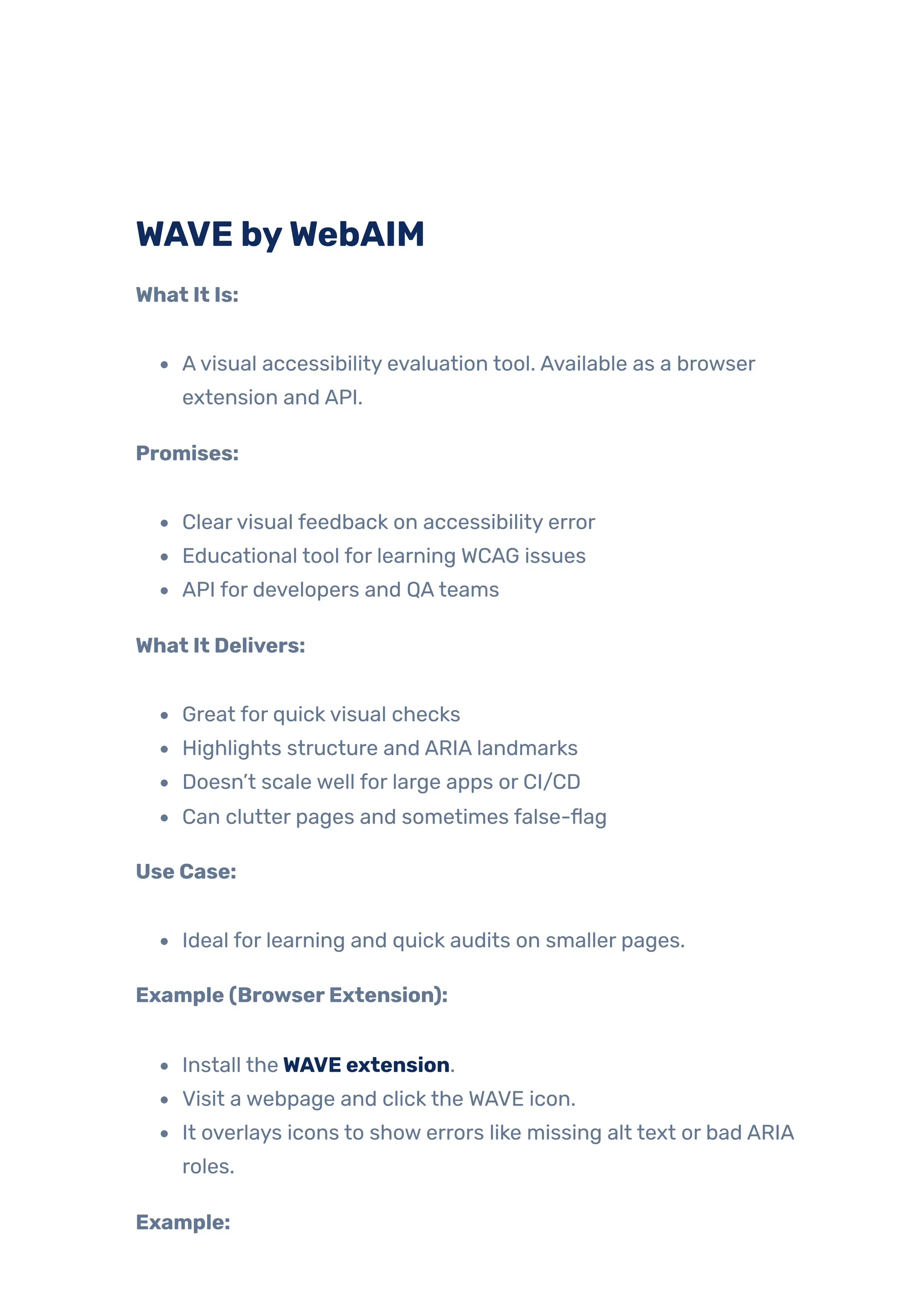 WAVE byWebAIM
What It Is:
Avisual accessibility evaluation tool. Available as a browser
extension and API.
Promises:
Clearvisual feedback on accessibility error
Educational tool for learning WCAG issues
API for developers and QAteams
What It Delivers:
Great for quick visual checks
Highlights structure and ARIA landmarks
Doesn’t scale well for large apps or CI/CD
Can clutter pages and sometimes false-flag
Use Case:
Ideal for learning and quick audits on smaller pages.
Example (BrowserExtension):
Install theWAVE extension.
Visit a webpage and click the WAVE icon.
It overlays icons to show errors like missing alt text or bad ARIA
roles.
Example:
 