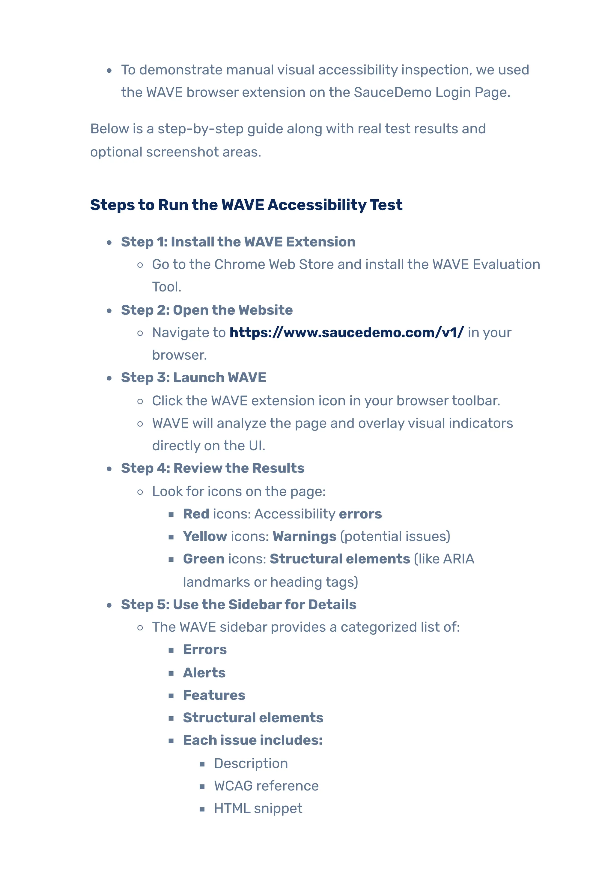 To demonstrate manual visual accessibility inspection, we used
the WAVE browser extension on the SauceDemo Login Page.
Below is a step-by-step guide along with real test results and
optional screenshot areas.
Stepsto RuntheWAVEAccessibilityTest
Step 1: InstalltheWAVE Extension
Go to the Chrome Web Store and install the WAVE Evaluation
Tool.
Step 2: OpentheWebsite
Navigate to https://www.saucedemo.com/v1/ in your
browser.
Step 3: LaunchWAVE
Click the WAVE extension icon in your browsertoolbar.
WAVE will analyze the page and overlayvisual indicators
directly on the UI.
Step 4: Reviewthe Results
Look for icons on the page:
Red icons: Accessibility errors
Yellow icons: Warnings (potential issues)
Green icons: Structural elements (like ARIA
landmarks or heading tags)
Step 5: Usethe SidebarforDetails
The WAVE sidebar provides a categorized list of:
Errors
Alerts
Features
Structural elements
Each issue includes:
Description
WCAG reference
HTML snippet
 