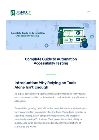 Introduction: WhyRelying onTools
Alone Isn’t Enough
As digital accessibility becomes increasingly important, manyteams
incorporate automation tools to check iftheirwebsite or application is
accessible.
To meet this growing need efficiently, many QAteams and developers
turn to automation accessibilitytesting tools. These tools promise to
speed up testing, catch compliance issues early, and integrate
seamlessly into CI/CD pipelines. Their power lies in their abilityto
quickly scan large codebases and identify common violations of
standards like WCAG.
CompleteGuidetoAutomation
AccessibilityTesting
 