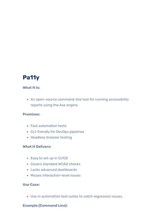Pa11y
What It Is:
An open-source command-line tool for running accessibility
reports using the Axe engine.
Promises:
Fast automation tests
CLI-friendlyfor DevOps pipelines
Headless browsertesting
What It Delivers:
Easyto set up in CI/CD
Covers standard WCAG checks
Lacks advanced dashboards
Misses interaction-level issues
Use Case:
Use in automation test suites to catch regression issues.
Example (Command Line):
 
