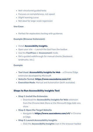Well-structured guided tests
Focuses on completeness, not speed
Slight learning curve
Not ideal for large-scale regression
Use Case:
Perfect for exploratorytesting with guidance.
Example (BrowserExtension):
Install AccessibilityInsights.
Open your site → Launch the tool from the toolbar.
Use the FastPass or Assessment mode.
Get a guided walkthrough for manual checks (keyboard,
landmarks, etc.).
Example:
Tool Used: AccessibilityInsightsforWeb – a Chrome/Edge
extension developed by Microsoft
WebsiteTested: https://www.saucedemo.com/v1/
Execution Mode: Manual and Automation (both available)
Stepsto RunAccessibilityInsightsTest
Step 1: Installthe Extension
Download the AccessibilityInsightsforWeb extension
from the Chrome Web Store orthe Microsoft Edge Add-ons
store.
Step 2: OpentheTargetWebsite
Navigate to https://www.saucedemo.com/v1/ in Chrome
or Edge.
Step 3: LaunchAccessibilityInsights
Click the AccessibilityInsights icon in the browsertoolbar
 