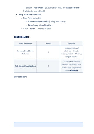→ Select “FastPass” (automation test) or “Assessment”
(detailed manual test).
Step 4: Run FastPass
FastPass includes:
Automation checks (using axe-core)
Tab stopsvisualization
Click “Start” to run the test.
Test Results:
Issue Category Count Example
Automation Check
Failures
3
– Image missing alt
attribute – Inputs
missing <label> – Missing
lang on <html>
Tab StopsVisualization 0
– Shows tab order is
present, but inputs lack
labels, affecting screen
reader usability
Screenshot:
 