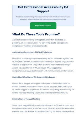 Get ProfessionalAccessibilityQA
Support
Need help implementing these accessibilitytools effectively? Ensure your
website is fully accessible and compliant with expert guidance.
What DoTheseTools Promise?
Automation accessibilitytesting tools are often marketed as
powerful, all-in-one solutions for achieving digital accessibility
compliance. Their key promises include:
Automation Detection ofWCAGViolations
Most tools claim they can automatically detect violations against the
WCAG (Web Content Accessibility Guidelines) as applied to your entire
website or application. They often promote near-instant coverage
across WCAG 2.1 levels A, AA, and even AAA, suggesting
comprehensive issue identification with minimal manual intervention.
QuickIdentification ofAllAccessibilityIssues
One ofthe strongest selling points is speed – tools often claim to
detect all major accessibility issues within seconds. With just a click
or a build trigger, they promise to uncover everything from missing alt
text to improper heading structures and color contrast failures.
Elimination ofManualTesting
Some tools suggest that an automated scan is sufficient to meet your
compliance standards. Therefore, some tools will advocate reduced or
even no need for manual accessibilitytesting performed by experts or
Explore OurServices
 